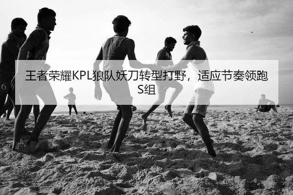 王者荣耀KPL狼队妖刀转型打野，适应节奏领跑S组
